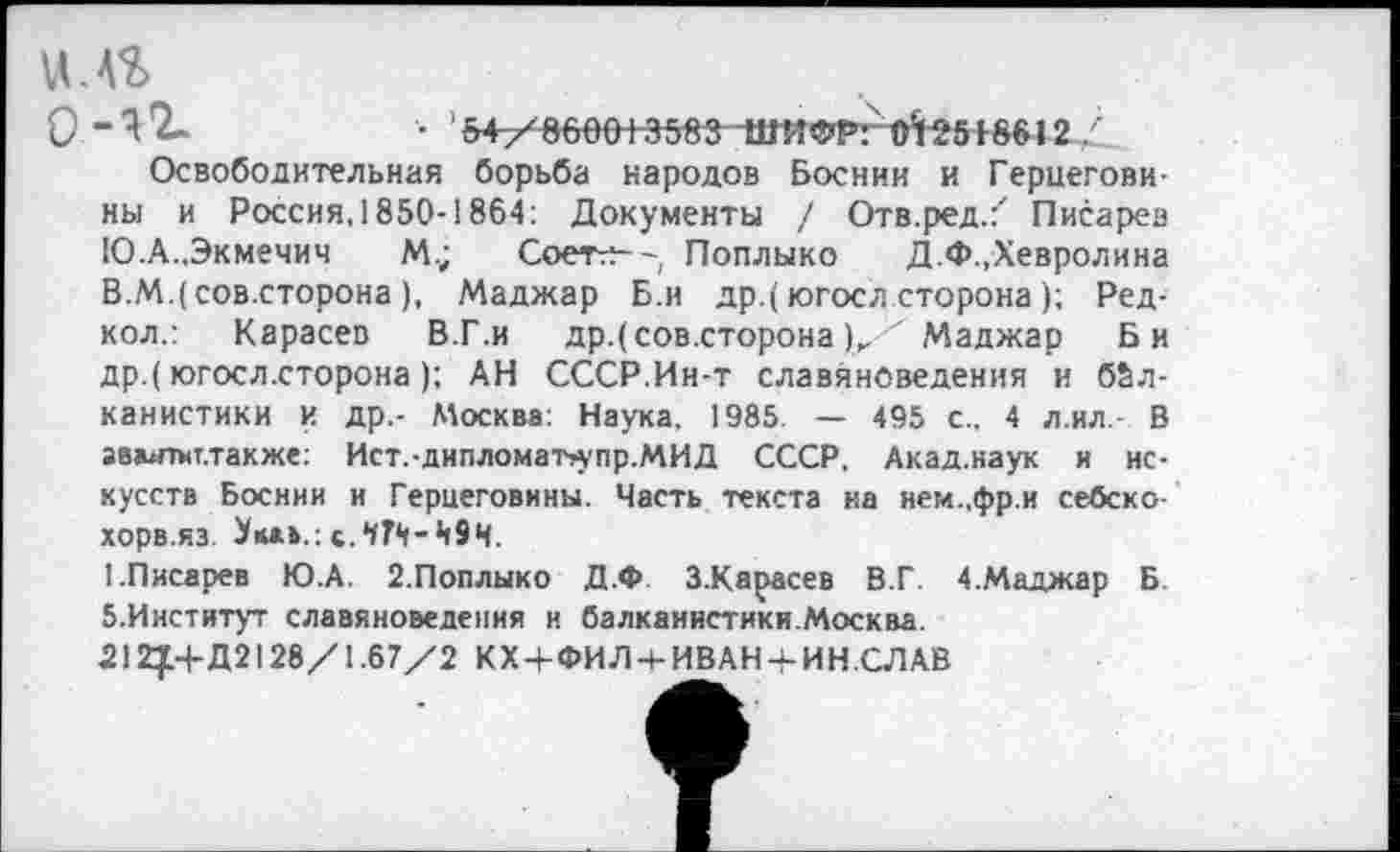 ﻿0 -4*2-	• '5+У^60е+3583-11ЖФРг O^Sf86J2
Освободительная борьба народов Боснии и Герцеговины и Россия, 1850-1864: Документы / Отв.ред/ Писарев Ю.А.,Экмечич М.; Соетгч--, Поплыко Д.Ф.,Хевролина В.М.(сов.сторона), Маджар Б.и др.(югосл сторона); Ред-кол.: Карасев В.Г.и др.( сов.сторона )„ Маджар Би др.( югосл.сторона); АН СССР.Ин-т славяноведения и бйл-
канистики и др,- Москва: Наука, 1985. — 495 с.. 4 л.ил. В авшпит.также: Ист.-дипломатл’пр.МИД СССР, Акад.наук и искусств Боснии и Герцеговины. Часть текста на нем..фр и себско-хорв.яз. с.ЧТМ-Ц9Ч.
1.Писарев Ю.А. 2.Поплыко Д.Ф З.Карасев В.Г. 4.Маджар Б. б.Институт славяноведения и балканистики.Москва.
212£+ Д2128/1.67/2 КХ + ФИЛч-ИВАН + ИНСЛАВ